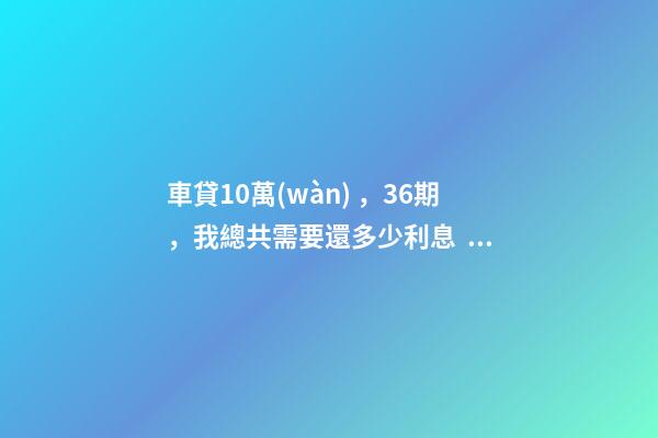 車貸10萬(wàn)，36期，我總共需要還多少利息？